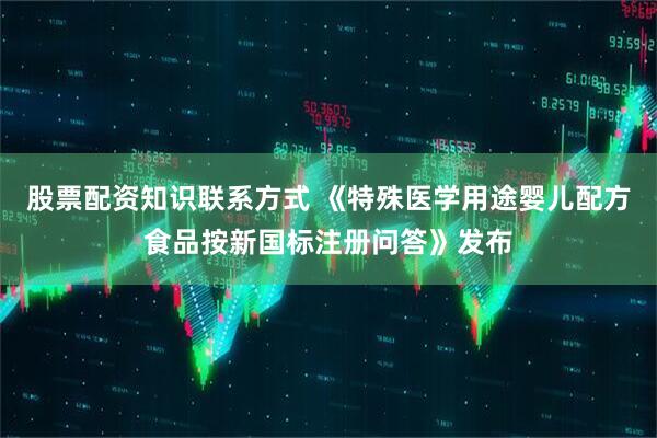 股票配资知识联系方式 《特殊医学用途婴儿配方食品按新国标注册问答》发布