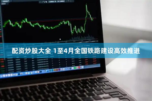 配资炒股大全 1至4月全国铁路建设高效推进