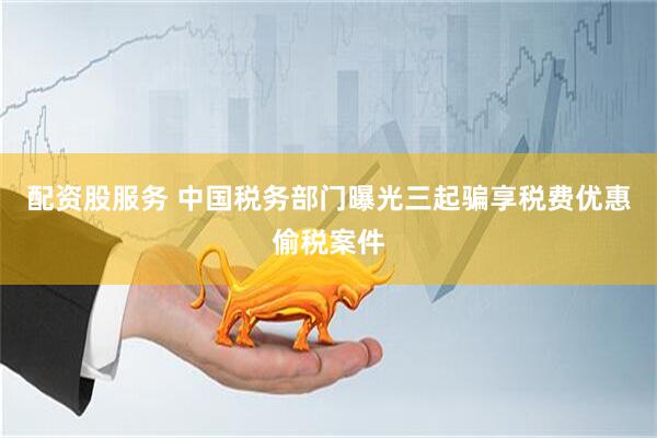 配资股服务 中国税务部门曝光三起骗享税费优惠偷税案件