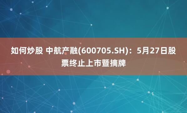 如何炒股 中航产融(600705.SH)：5月27日股票终止上市暨摘牌