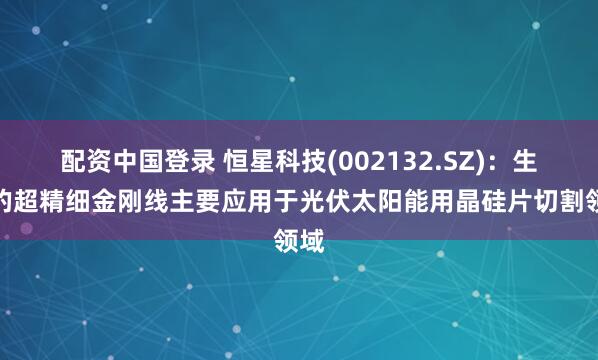 配资中国登录 恒星科技(002132.SZ)：生产的超精细金刚线主要应用于光伏太阳能用晶硅片切割领域