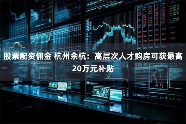 股票配资佣金 杭州余杭：高层次人才购房可获最高20万元补贴