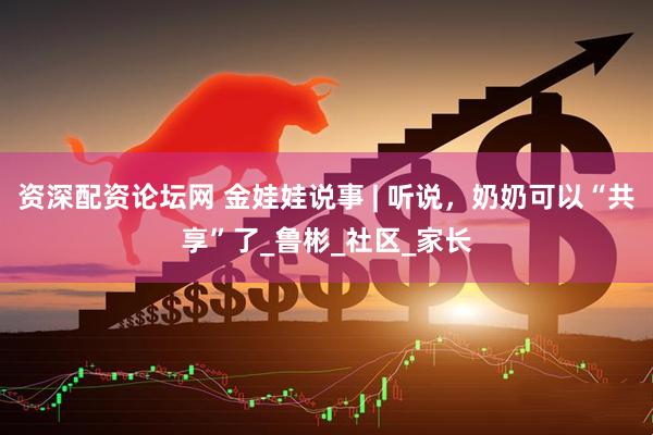 资深配资论坛网 金娃娃说事 | 听说，奶奶可以“共享”了_鲁彬_社区_家长