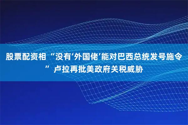 股票配资相 “没有‘外国佬’能对巴西总统发号施令” 卢拉再批美政府关税威胁