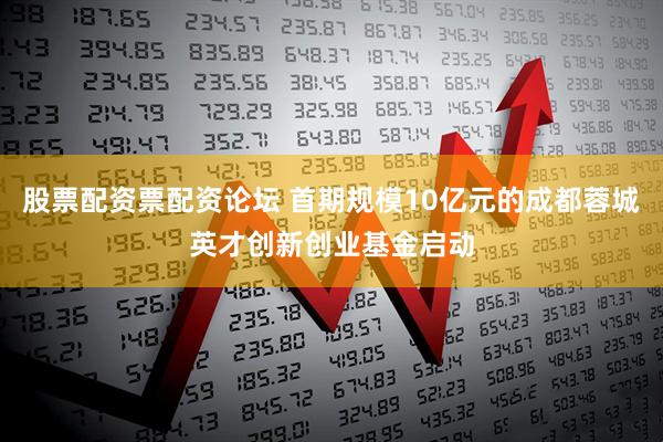 股票配资票配资论坛 首期规模10亿元的成都蓉城英才创新创业基金启动