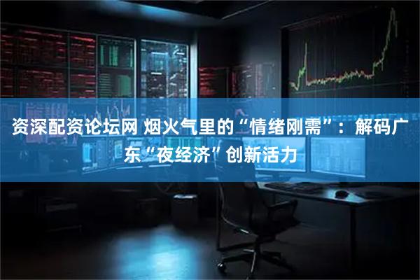 资深配资论坛网 烟火气里的“情绪刚需”：解码广东“夜经济”创新活力