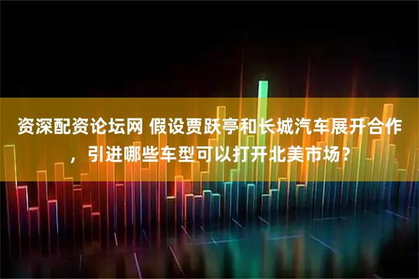 资深配资论坛网 假设贾跃亭和长城汽车展开合作，引进哪些车型可以打开北美市场？
