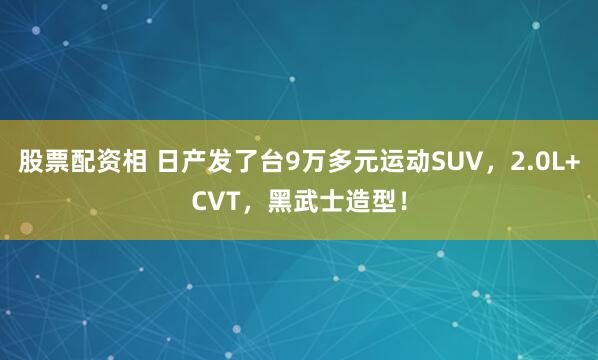 股票配资相 日产发了台9万多元运动SUV，2.0L+CVT，黑武士造型！