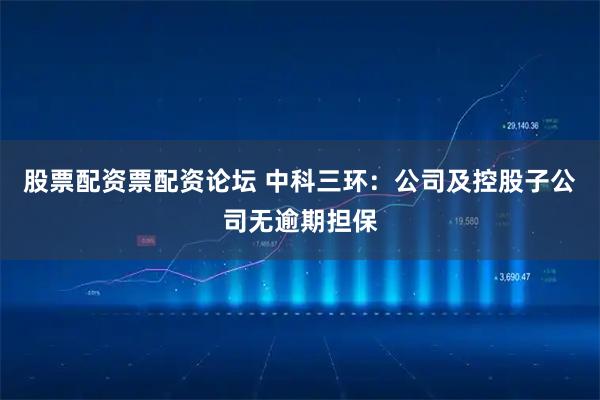 股票配资票配资论坛 中科三环：公司及控股子公司无逾期担保