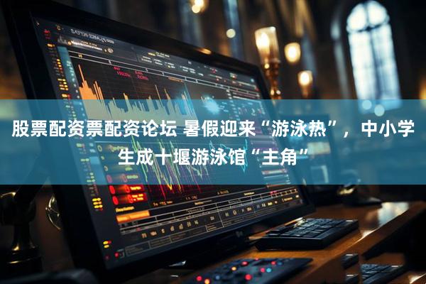 股票配资票配资论坛 暑假迎来“游泳热”，中小学生成十堰游泳馆“主角”