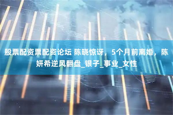 股票配资票配资论坛 陈晓惊讶，5个月前离婚，陈妍希逆风翻盘_银子_事业_女性