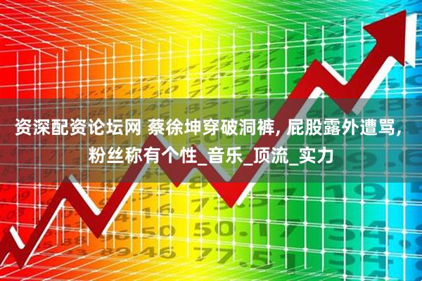 资深配资论坛网 蔡徐坤穿破洞裤, 屁股露外遭骂, 粉丝称有个性_音乐_顶流_实力