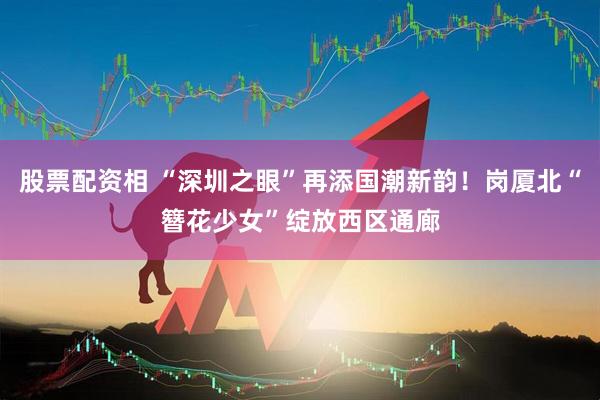 股票配资相 “深圳之眼”再添国潮新韵！岗厦北“簪花少女”绽放西区通廊