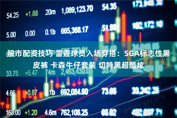股市配资技巧 雷霆球员入场穿搭：SGA标志性黑皮裤 卡森牛仔套装 切特黑超酷炫