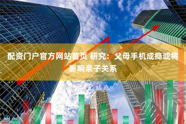 配资门户官方网站首页 研究：父母手机成瘾或将影响亲子关系