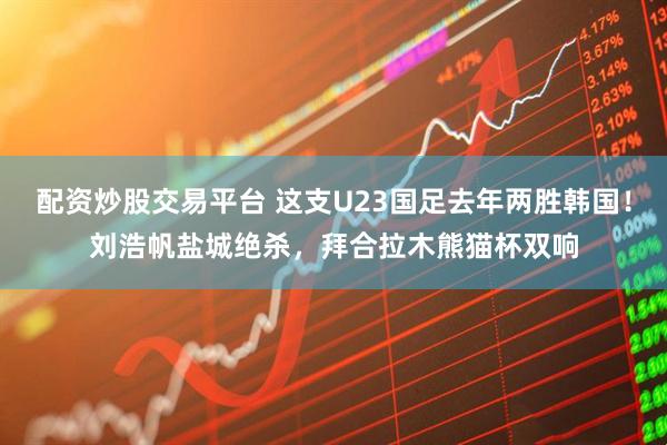 配资炒股交易平台 这支U23国足去年两胜韩国!刘浩帆盐城绝杀,拜合拉木熊猫杯双响