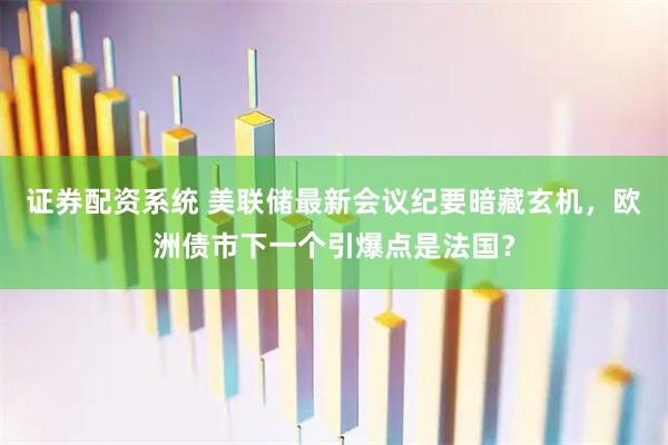 证券配资系统 美联储最新会议纪要暗藏玄机，欧洲债市下一个引爆点是法国？